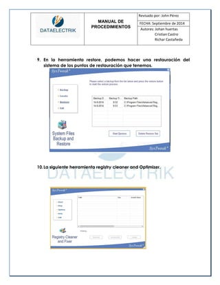 MANUAL DE 
PROCEDIMIENTOS 
Revisado por: John Pérez 
FECHA: Septiembre de 2014 
Autores: Johan huertas 
Cristian Castro 
Richar Castañeda 
9. En la herramienta restore, podemos hacer una restauración del sistema de los puntos de restauración que tenemos. 
10. La siguiente herramienta registry cleaner and Optimizer. 
 