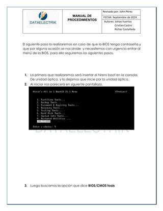 MANUAL DE 
PROCEDIMIENTOS 
Revisado por: John Pérez 
FECHA: Septiembre de 2014 
Autores: Johan huertas 
Cristian Castro 
Richar Castañeda 
El siguiente paso lo realizaremos en caso de que la BIOS tenga contraseña y que por alguna ocasión se nos olvide y necesitemos con urgencia entrar al menú de la BIOS, para ello seguiremos los siguientes pasos. 
1. Lo primero que realizaremos será insertar el hirens boot en la consola De unidad óptica, y lo dejamos que inicie por la unidad óptica. 
2. Al iniciar nos parecerá en siguiente pantallazo. 
3. Luego buscamos la opción que dice BIOS/CMOS tools 
 