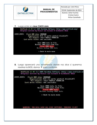 MANUAL DE 
PROCEDIMIENTOS 
Revisado por: John Pérez 
FECHA: Septiembre de 2014 
Autores: Johan huertas 
Cristian Castro 
Richar Castañeda 
7. Luego enter en clear CMOS data 
8. Luego aparecerá una advertencia donde nos dice si queremos resetear la BIOS, damos Y para confirmar. 
 