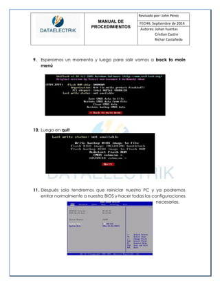 MANUAL DE 
PROCEDIMIENTOS 
Revisado por: John Pérez 
FECHA: Septiembre de 2014 
Autores: Johan huertas 
Cristian Castro 
Richar Castañeda 
9. Esperamos un momento y luego para salir vamos a back to main menú 
10. Luego en quit 
11. Después solo tendremos que reiniciar nuestro PC y ya podremos entrar normalmente a nuestra BIOS y hacer todas las configuraciones 
necesarias. 
 