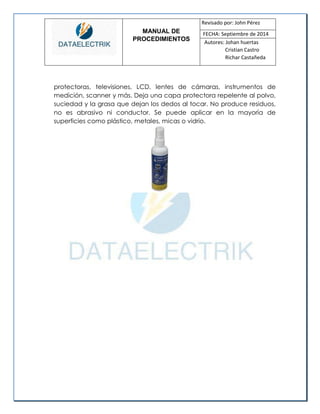 MANUAL DE 
PROCEDIMIENTOS 
Revisado por: John Pérez 
FECHA: Septiembre de 2014 
Autores: Johan huertas 
Cristian Castro 
Richar Castañeda 
protectoras, televisiones, LCD, lentes de cámaras, instrumentos de medición, scanner y más. Deja una capa protectora repelente al polvo, suciedad y la grasa que dejan los dedos al tocar. No produce residuos, no es abrasivo ni conductor. Se puede aplicar en la mayoría de superficies como plástico, metales, micas o vidrio. 
 