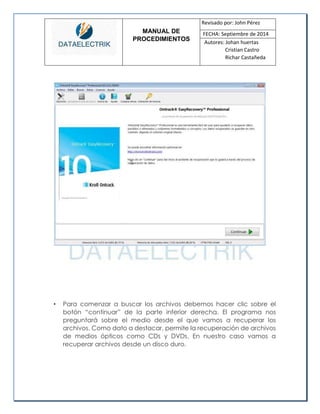 MANUAL DE 
PROCEDIMIENTOS 
Revisado por: John Pérez 
FECHA: Septiembre de 2014 
Autores: Johan huertas 
Cristian Castro 
Richar Castañeda 
• Para comenzar a buscar los archivos debemos hacer clic sobre el botón “continuar” de la parte inferior derecha. El programa nos preguntará sobre el medio desde el que vamos a recuperar los archivos. Como dato a destacar, permite la recuperación de archivos de medios ópticos como CDs y DVDs. En nuestro caso vamos a recuperar archivos desde un disco duro. 
 