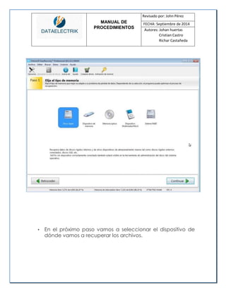 MANUAL DE 
PROCEDIMIENTOS 
Revisado por: John Pérez 
FECHA: Septiembre de 2014 
Autores: Johan huertas 
Cristian Castro 
Richar Castañeda 
• En el próximo paso vamos a seleccionar el dispositivo de dónde vamos a recuperar los archivos. 
 