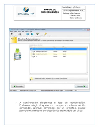 MANUAL DE 
PROCEDIMIENTOS 
Revisado por: John Pérez 
FECHA: Septiembre de 2014 
Autores: Johan huertas 
Cristian Castro 
Richar Castañeda 
• A continuación elegiremos el tipo de recuperación. Podemos elegir si queremos recuperar archivos recién eliminados, archivos eliminados por un formateo, buscar particiones o mostrar un diagnóstico del estado del disco. 
 