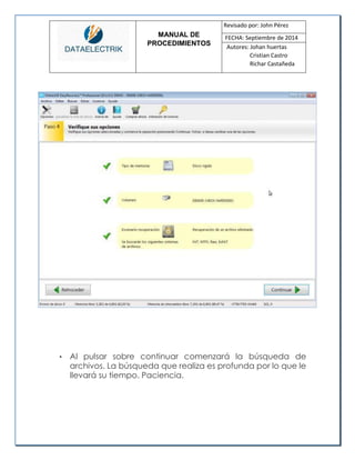 MANUAL DE 
PROCEDIMIENTOS 
Revisado por: John Pérez 
FECHA: Septiembre de 2014 
Autores: Johan huertas 
Cristian Castro 
Richar Castañeda 
• Al pulsar sobre continuar comenzará la búsqueda de archivos. La búsqueda que realiza es profunda por lo que le llevará su tiempo. Paciencia. 
 