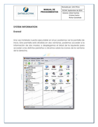 MANUAL DE 
PROCEDIMIENTOS 
Revisado por: John Pérez 
FECHA: Septiembre de 2014 
Autores: Johan huertas 
Cristian Castro 
Richar Castañeda 
SYSTEM INFORMATION Everest 
Una vez instalado nuestro ejecutable en el pc podremos ver la pantalla de inicio. Esta pantalla está dividida en dos ventanas, podemos acceder a la información de dos modos; o desplegamos el árbol de la izquierda para acceder a las distintas pestañas o clicamos sobre los iconos de la ventana de la derecha. 
 