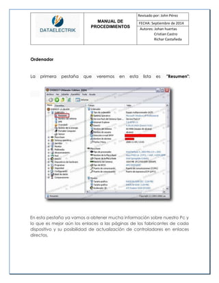 MANUAL DE 
PROCEDIMIENTOS 
Revisado por: John Pérez 
FECHA: Septiembre de 2014 
Autores: Johan huertas 
Cristian Castro 
Richar Castañeda 
Ordenador 
La primera pestaña que veremos en esta lista es "Resumen": 
En esta pestaña ya vamos a obtener mucha información sobre nuestro Pc y lo que es mejor aún los enlaces a las páginas de los fabricantes de cada dispositivo y su posibilidad de actualización de controladores en enlaces directos. 
 