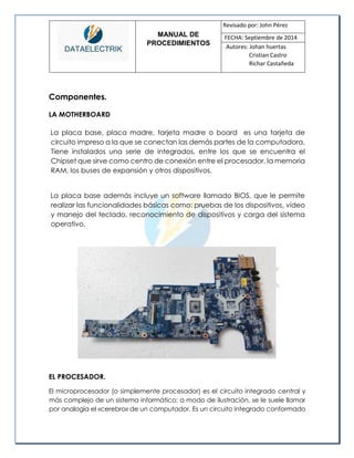 MANUAL DE 
PROCEDIMIENTOS 
Revisado por: John Pérez 
FECHA: Septiembre de 2014 
Autores: Johan huertas 
Cristian Castro 
Richar Castañeda 
Componentes. 
LA MOTHERBOARD 
La placa base, placa madre, tarjeta madre o board es una tarjeta de circuito impreso a la que se conectan las demás partes de la computadora. Tiene instalados una serie de integrados, entre los que se encuentra el Chipset que sirve como centro de conexión entre el procesador, la memoria RAM, los buses de expansión y otros dispositivos. 
La placa base además incluye un software llamado BIOS, que le permite realizar las funcionalidades básicas como: pruebas de los dispositivos, vídeo y manejo del teclado, reconocimiento de dispositivos y carga del sistema operativo. 
EL PROCESADOR. 
El microprocesador (o simplemente procesador) es el circuito integrado central y más complejo de un sistema informático; a modo de ilustración, se le suele llamar por analogía el «cerebro» de un computador. Es un circuito integrado conformado  