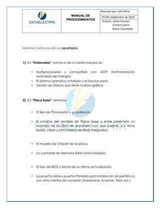 MANUAL DE 
PROCEDIMIENTOS 
Revisado por: John Pérez 
FECHA: Septiembre de 2014 
Autores: Johan huertas 
Cristian Castro 
Richar Castañeda 
Veamos cada uno de sus apartados: 
1) En “Ordenador” vamos a ver si nuestro equipo es: 
• Multiprocesador y compatible con ACPI (Administración avanzada de energía). 
• El sistema operativo instalado y el Service pack. 
• Versión de Directx que tiene nuestra gráfica 
2) En “Placa base” veremos: 
• El tipo de Procesador y su potencia. 
• El nombre del modelo de Placa base y entre paréntesis un resumen de los Slots de expansión con que cuenta, y si tiene audio, video y LAN (tarjeta de Red) integrados. 
• El modelo de Chipset de la placa. 
• La cantidad de Memoria RAM total instalada. 
• El Tipo de BIOS y fecha de su última actualización. 
• Los puertos Serie y puertos Paralelo para instalación de periféricos con esta interfaz de conexión (Impresoras, Scanner, Red, etc.) 
 