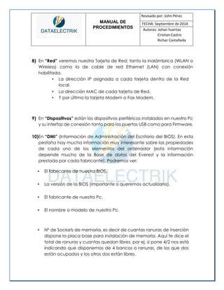 MANUAL DE 
PROCEDIMIENTOS 
Revisado por: John Pérez 
FECHA: Septiembre de 2014 
Autores: Johan huertas 
Cristian Castro 
Richar Castañeda 
8) En “Red” veremos nuestra Tarjeta de Red; tanto la inalámbrica (WLAN o Wireless) como la de cable de red Ethernet (LAN) con conexión habilitada. 
• La dirección IP asignada a cada tarjeta dentro de la Red local. 
• La dirección MAC de cada tarjeta de Red. 
• Y por último la tarjeta Modem o Fax Modem. 
9) En “Dispositivos” están los dispositivos periféricos instalados en nuestro Pc y su interfaz de conexión tanto para los puertos USB como para Firmware. 
10)En “DMI” (Información de Administración del Escritorio del BIOS). En esta pestaña hay mucha información muy interesante sobre las propiedades de cada uno de los elementos del ordenador (esta información depende mucho de la Base de datos del Everest y la información prestada por cada fabricante). Podremos ver: 
• El fabricante de nuestra BIOS. 
• La versión de la BIOS (importante si queremos actualizarla). 
• El fabricante de nuestro Pc. 
• El nombre o modelo de nuestro Pc. 
• Nº de Sockets de memoria, es decir de cuantas ranuras de inserción dispone la placa base para instalación de memoria. Aquí te dice el total de ranuras y cuantas quedan libres, por ej. si pone 4/2 nos está indicando que disponemos de 4 bancos o ranuras, de los que dos están ocupados y los otros dos están libres. 