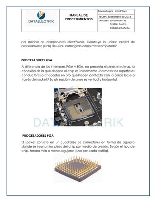 MANUAL DE 
PROCEDIMIENTOS 
Revisado por: John Pérez 
FECHA: Septiembre de 2014 
Autores: Johan huertas 
Cristian Castro 
Richar Castañeda 
por millones de componentes electrónicos. Constituye la unidad central de procesamiento (CPU) de un PC catalogado como microcomputador. 
PROCESADORES LGA 
A diferencia de los interfaces PGA y BGA, no presenta ni pines ni esferas, la conexión de la que dispone el chip es únicamente una matriz de superficies conductoras o chapadas en oro que hacen contacto con la placa base a través del socket.2 Su alineación de pines es vertical y horizontal. 
PROCESADORES PGA 
El socket consiste en un cuadrado de conectores en forma de agujero donde se insertan los pines del chip por medio de presión. Según el tipo de chip, tendrá más o menos agujeros (uno por cada patilla). 
 