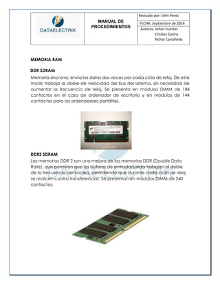 MANUAL DE 
PROCEDIMIENTOS 
Revisado por: John Pérez 
FECHA: Septiembre de 2014 
Autores: Johan huertas 
Cristian Castro 
Richar Castañeda 
MEMORIA RAM 
DDR SDRAM 
Memoria síncrona, envía los datos dos veces por cada ciclo de reloj. De este modo trabaja al doble de velocidad del bus del sistema, sin necesidad de aumentar la frecuencia de reloj. Se presenta en módulos DIMM de 184 contactos en el caso de ordenador de escritorio y en módulos de 144 contactos para los ordenadores portátiles. 
DDR2 SDRAM 
Las memorias DDR 2 son una mejora de las memorias DDR (Double Data Rate), que permiten que los búferes de entrada/salida trabajen al doble de la frecuencia del núcleo, permitiendo que durante cada ciclo de reloj se realicen cuatro transferencias. Se presentan en módulos DIMM de 240 contactos. 
 