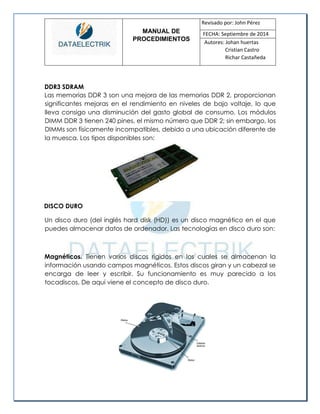MANUAL DE 
PROCEDIMIENTOS 
Revisado por: John Pérez 
FECHA: Septiembre de 2014 
Autores: Johan huertas 
Cristian Castro 
Richar Castañeda 
DDR3 SDRAM 
Las memorias DDR 3 son una mejora de las memorias DDR 2, proporcionan significantes mejoras en el rendimiento en niveles de bajo voltaje, lo que lleva consigo una disminución del gasto global de consumo. Los módulos DIMM DDR 3 tienen 240 pines, el mismo número que DDR 2; sin embargo, los DIMMs son físicamente incompatibles, debido a una ubicación diferente de la muesca. Los tipos disponibles son: 
DISCO DURO 
Un disco duro (del inglés hard disk (HD)) es un disco magnético en el que puedes almacenar datos de ordenador. Las tecnologías en disco duro son: 
Magnéticos. Tienen varios discos rígidos en los cuales se almacenan la información usando campos magnéticos. Estos discos giran y un cabezal se encarga de leer y escribir. Su funcionamiento es muy parecido a los tocadiscos. De aquí viene el concepto de disco duro. 
 