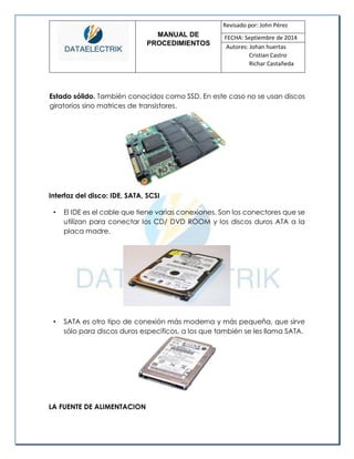 MANUAL DE 
PROCEDIMIENTOS 
Revisado por: John Pérez 
FECHA: Septiembre de 2014 
Autores: Johan huertas 
Cristian Castro 
Richar Castañeda 
Estado sólido. También conocidos como SSD. En este caso no se usan discos giratorios sino matrices de transistores. 
Interfaz del disco: IDE, SATA, SCSI 
• El IDE es el cable que tiene varias conexiones. Son los conectores que se utilizan para conectar los CD/ DVD ROOM y los discos duros ATA a la placa madre. 
• SATA es otro tipo de conexión más moderna y más pequeña, que sirve sólo para discos duros específicos, a los que también se les llama SATA. 
LA FUENTE DE ALIMENTACION  