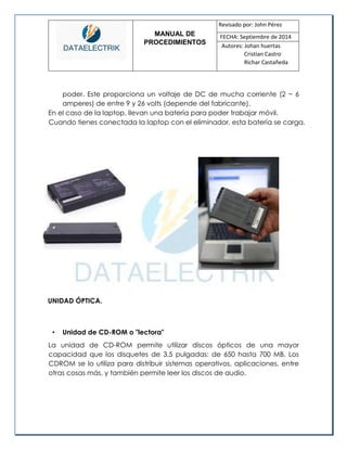 MANUAL DE 
PROCEDIMIENTOS 
Revisado por: John Pérez 
FECHA: Septiembre de 2014 
Autores: Johan huertas 
Cristian Castro 
Richar Castañeda 
poder. Este proporciona un voltaje de DC de mucha corriente (2 ~ 6 amperes) de entre 9 y 26 volts (depende del fabricante). 
En el caso de la laptop, llevan una batería para poder trabajar móvil. Cuando tienes conectada la laptop con el eliminador, esta batería se carga. 
UNIDAD ÓPTICA. 
• Unidad de CD-ROM o "lectora" 
La unidad de CD-ROM permite utilizar discos ópticos de una mayor capacidad que los disquetes de 3,5 pulgadas: de 650 hasta 700 MB. Los CDROM se lo utiliza para distribuir sistemas operativos, aplicaciones, entre otras cosas más, y también permite leer los discos de audio.  