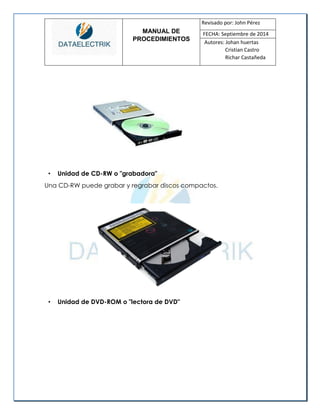 MANUAL DE 
PROCEDIMIENTOS 
Revisado por: John Pérez 
FECHA: Septiembre de 2014 
Autores: Johan huertas 
Cristian Castro 
Richar Castañeda 
• Unidad de CD-RW o "grabadora" 
Una CD-RW puede grabar y regrabar discos compactos. 
• Unidad de DVD-ROM o "lectora de DVD"  