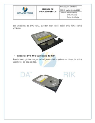 MANUAL DE 
PROCEDIMIENTOS 
Revisado por: John Pérez 
FECHA: Septiembre de 2014 
Autores: Johan huertas 
Cristian Castro 
Richar Castañeda 
Las unidades de DVD-ROM, pueden leer tanto discos DVD-ROM como CDROM. 
• Unidad de DVD-RW o "grabadora de DVD" 
Puede leer y grabar y regrabar imágenes, sonido y datos en discos de varios gigabytes de capacidad. 
 