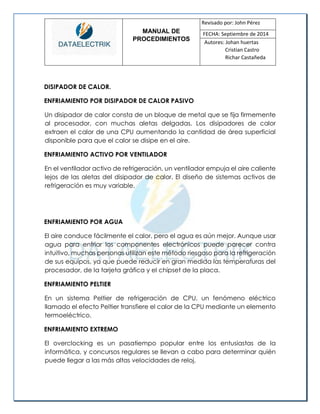 MANUAL DE 
PROCEDIMIENTOS 
Revisado por: John Pérez 
FECHA: Septiembre de 2014 
Autores: Johan huertas 
Cristian Castro 
Richar Castañeda 
DISIPADOR DE CALOR. 
ENFRIAMIENTO POR DISIPADOR DE CALOR PASIVO 
Un disipador de calor consta de un bloque de metal que se fija firmemente al procesador, con muchas aletas delgadas. Los disipadores de calor extraen el calor de una CPU aumentando la cantidad de área superficial disponible para que el calor se disipe en el aire. 
ENFRIAMIENTO ACTIVO POR VENTILADOR 
En el ventilador activo de refrigeración, un ventilador empuja el aire caliente lejos de las aletas del disipador de calor. El diseño de sistemas activos de refrigeración es muy variable. 
ENFRIAMIENTO POR AGUA 
El aire conduce fácilmente el calor, pero el agua es aún mejor. Aunque usar agua para enfriar los componentes electrónicos puede parecer contra intuitivo, muchas personas utilizan este método riesgoso para la refrigeración de sus equipos, ya que puede reducir en gran medida las temperaturas del procesador, de la tarjeta gráfica y el chipset de la placa. 
ENFRIAMIENTO PELTIER 
En un sistema Peltier de refrigeración de CPU, un fenómeno eléctrico llamado el efecto Peltier transfiere el calor de la CPU mediante un elemento termoeléctrico. 
ENFRIAMIENTO EXTREMO 
El overclocking es un pasatiempo popular entre los entusiastas de la informática, y concursos regulares se llevan a cabo para determinar quién puede llegar a las más altas velocidades de reloj.  