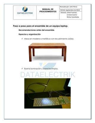 MANUAL DE 
PROCEDIMIENTOS 
Revisado por: John Pérez 
FECHA: Septiembre de 2014 
Autores: Johan huertas 
Cristian Castro 
Richar Castañeda 
Paso a paso para el ensamble de un equipo laptop. 
Recomendaciones antes del ensamble. 
Espacios y organización 
 Mesa en madera o metálica con recubrimiento (aísla). 
 Buena iluminación y espacios limpios. 
 