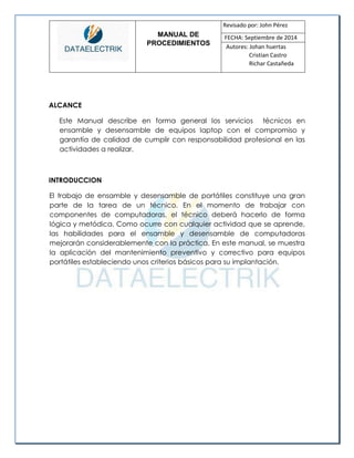 MANUAL DE 
PROCEDIMIENTOS 
Revisado por: John Pérez 
FECHA: Septiembre de 2014 
Autores: Johan huertas 
Cristian Castro 
Richar Castañeda 
ALCANCE 
Este Manual describe en forma general los servicios técnicos en ensamble y desensamble de equipos laptop con el compromiso y garantía de calidad de cumplir con responsabilidad profesional en las actividades a realizar. 
INTRODUCCION 
El trabajo de ensamble y desensamble de portátiles constituye una gran parte de la tarea de un técnico. En el momento de trabajar con componentes de computadoras, el técnico deberá hacerlo de forma lógica y metódica. Como ocurre con cualquier actividad que se aprende, las habilidades para el ensamble y desensamble de computadoras mejorarán considerablemente con la práctica. En este manual, se muestra la aplicación del mantenimiento preventivo y correctivo para equipos portátiles estableciendo unos criterios básicos para su implantación. 
 