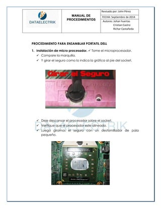 MANUAL DE 
PROCEDIMIENTOS 
Revisado por: John Pérez 
FECHA: Septiembre de 2014 
Autores: Johan huertas 
Cristian Castro 
Richar Castañeda 
PROCEDIMIENTO PARA ENSAMBLAR PORTATIL DELL 
1. Instalación de micro procesador.  Tome el microprocesador. 
 Compare la marquilla. 
 Y girar el seguro como lo indica la gráfica al pie del socket. 
 Deje descansar el procesador sobre el socket. 
 Verifique que el procesador este alineado. 
 Luego giramos el seguro con un destornillador de pala pequeño. 
 