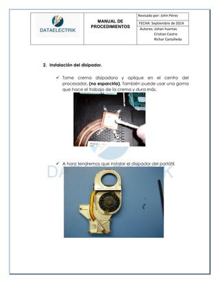 MANUAL DE 
PROCEDIMIENTOS 
Revisado por: John Pérez 
FECHA: Septiembre de 2014 
Autores: Johan huertas 
Cristian Castro 
Richar Castañeda 
2. Instalación del disipador. 
 Tome crema disipadora y aplique en el centro del procesador. (no esparcirla). También puede usar una goma que hace el trabajo de la crema y dura más. 
 A hora tendremos que instalar el disipador del portátil. 
 