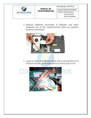 MANUAL DE 
PROCEDIMIENTOS 
Revisado por: John Pérez 
FECHA: Septiembre de 2014 
Autores: Johan huertas 
Cristian Castro 
Richar Castañeda 
 Después debemos acomodar el disipador que viene integrado con el fan. Correctamente sobre los soportes, donde se atornillaran. 
 Luego se debe atornillar los tonillos que se encuentran en el microprocesador, en el orden de los números que se ven. 
 
