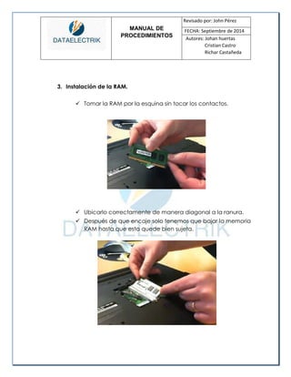 MANUAL DE 
PROCEDIMIENTOS 
Revisado por: John Pérez 
FECHA: Septiembre de 2014 
Autores: Johan huertas 
Cristian Castro 
Richar Castañeda 
3. Instalación de la RAM. 
 Tomar la RAM por la esquina sin tocar los contactos. 
 Ubicarlo correctamente de manera diagonal a la ranura. 
 Después de que encaje solo tenemos que bajar la memoria RAM hasta que esta quede bien sujeta. 
 