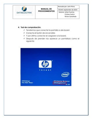 MANUAL DE 
PROCEDIMIENTOS 
Revisado por: John Pérez 
FECHA: Septiembre de 2014 
Autores: Johan huertas 
Cristian Castro 
Richar Castañeda 
4. Test de comprobación. 
 Tendremos que conectar la pantalla a ala board 
 Conecta el botón de encendido 
 Y por último conectar el cargador a la board. 
 Después de prender nos aparece un pantallazo como el siguiente: 
 