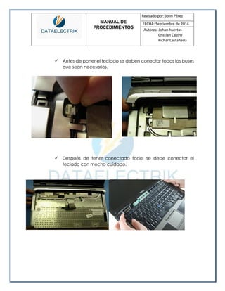 MANUAL DE 
PROCEDIMIENTOS 
Revisado por: John Pérez 
FECHA: Septiembre de 2014 
Autores: Johan huertas 
Cristian Castro 
Richar Castañeda 
 Antes de poner el teclado se deben conectar todos los buses que sean necesarios. 
 Después de tener conectado todo, se debe conectar el teclado con mucho cuidado. 
 