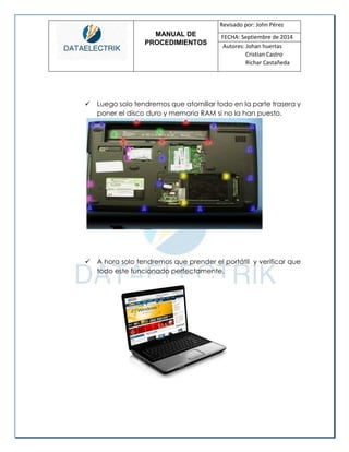 MANUAL DE 
PROCEDIMIENTOS 
Revisado por: John Pérez 
FECHA: Septiembre de 2014 
Autores: Johan huertas 
Cristian Castro 
Richar Castañeda 
 Luego solo tendremos que atornillar todo en la parte trasera y poner el disco duro y memoria RAM si no la han puesto. 
 A hora solo tendremos que prender el portátil y verificar que todo este funcionado perfectamente. 
 