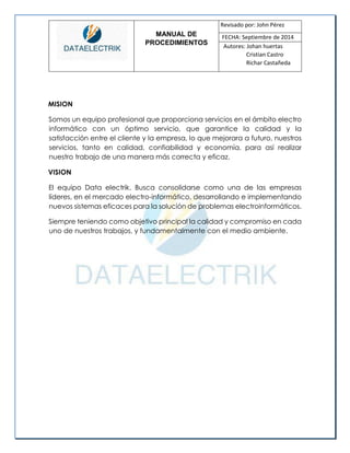 MANUAL DE 
PROCEDIMIENTOS 
Revisado por: John Pérez 
FECHA: Septiembre de 2014 
Autores: Johan huertas 
Cristian Castro 
Richar Castañeda 
MISION 
Somos un equipo profesional que proporciona servicios en el ámbito electro informático con un óptimo servicio, que garantice la calidad y la satisfacción entre el cliente y la empresa, lo que mejorara a futuro, nuestros servicios, tanto en calidad, confiabilidad y economía, para así realizar nuestro trabajo de una manera más correcta y eficaz. 
VISION 
El equipo Data electrik. Busca consolidarse como una de las empresas líderes, en el mercado electro-informático, desarrollando e implementando nuevos sistemas eficaces para la solución de problemas electroinformáticos. 
Siempre teniendo como objetivo principal la calidad y compromiso en cada uno de nuestros trabajos, y fundamentalmente con el medio ambiente. 
 