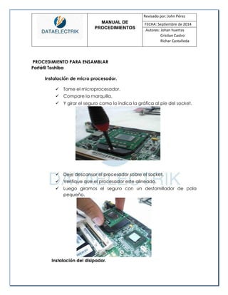 MANUAL DE 
PROCEDIMIENTOS 
Revisado por: John Pérez 
FECHA: Septiembre de 2014 
Autores: Johan huertas 
Cristian Castro 
Richar Castañeda 
PROCEDIMIENTO PARA ENSAMBLAR 
Portátil Toshiba 
Instalación de micro procesador. 
 Tome el microprocesador. 
 Compare la marquilla. 
 Y girar el seguro como lo indica la gráfica al pie del socket. 
 Deje descansar el procesador sobre el socket. 
 Verifique que el procesador este alineado. 
 Luego giramos el seguro con un destornillador de pala pequeño. 
Instalación del disipador.  