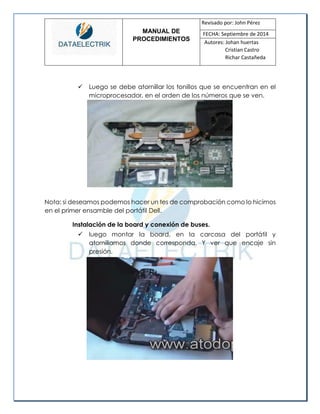 MANUAL DE 
PROCEDIMIENTOS 
Revisado por: John Pérez 
FECHA: Septiembre de 2014 
Autores: Johan huertas 
Cristian Castro 
Richar Castañeda 
 Luego se debe atornillar los tonillos que se encuentran en el microprocesador, en el orden de los números que se ven. 
Nota: si deseamos podemos hacer un tes de comprobación como lo hicimos en el primer ensamble del portátil Dell. 
Instalación de la board y conexión de buses. 
 luego montar la board, en la carcasa del portátil y atornillamos donde corresponda. Y ver que encaje sin presión. 
 