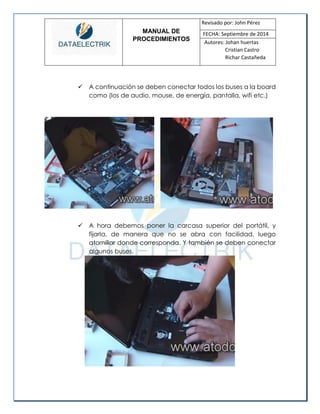 MANUAL DE 
PROCEDIMIENTOS 
Revisado por: John Pérez 
FECHA: Septiembre de 2014 
Autores: Johan huertas 
Cristian Castro 
Richar Castañeda 
 A continuación se deben conectar todos los buses a la board como (los de audio, mouse, de energía, pantalla, wifi etc.) 
 A hora debemos poner la carcasa superior del portátil, y fijarla, de manera que no se abra con facilidad, luego atornillar donde corresponda. Y también se deben conectar algunos buses. 
 