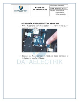 MANUAL DE 
PROCEDIMIENTOS 
Revisado por: John Pérez 
FECHA: Septiembre de 2014 
Autores: Johan huertas 
Cristian Castro 
Richar Castañeda 
Instalación de teclado y terminación de fase final 
 Antes de poner el teclado se deben conectar todos los buses que sean necesarios. 
 Después de tener conectado todo, se debe conectar el teclado con mucho cuidado.  