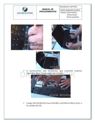 MANUAL DE 
PROCEDIMIENTOS 
Revisado por: John Pérez 
FECHA: Septiembre de 2014 
Autores: Johan huertas 
Cristian Castro 
Richar Castañeda 
 A continuación solo tendremos que conectar nuestras memorias RAM. Tomándolas de costado. 
 Luego solo tendremos que atornillar y ponerla el disco duro, y la unidad de CD. 
 