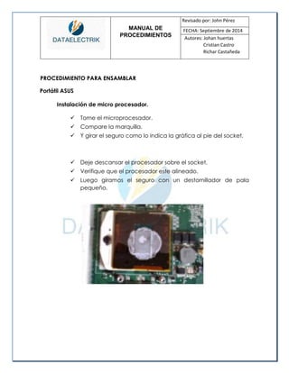 MANUAL DE 
PROCEDIMIENTOS 
Revisado por: John Pérez 
FECHA: Septiembre de 2014 
Autores: Johan huertas 
Cristian Castro 
Richar Castañeda 
PROCEDIMIENTO PARA ENSAMBLAR 
Portátil ASUS 
Instalación de micro procesador. 
 Tome el microprocesador. 
 Compare la marquilla. 
 Y girar el seguro como lo indica la gráfica al pie del socket. 
 Deje descansar el procesador sobre el socket. 
 Verifique que el procesador este alineado. 
 Luego giramos el seguro con un destornillador de pala pequeño. 
 