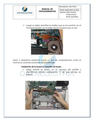 MANUAL DE 
PROCEDIMIENTOS 
Revisado por: John Pérez 
FECHA: Septiembre de 2014 
Autores: Johan huertas 
Cristian Castro 
Richar Castañeda 
 Luego se debe atornillar los tonillos que se encuentran en el microprocesador, en el orden de los números que se ven. 
Nota: si deseamos podemos hacer un test de comprobación como lo hicimos en el primer ensamble del portátil Dell. 
Instalación de la board y conexión de buses. 
 luego montar la board, en la carcasa del portátil y atornillamos donde corresponda. Y ver que encaje sin presión. 
 