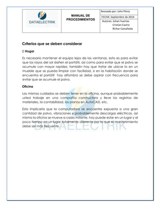 MANUAL DE 
PROCEDIMIENTOS 
Revisado por: John Pérez 
FECHA: Septiembre de 2014 
Autores: Johan huertas 
Cristian Castro 
Richar Castañeda 
Criterios que se deben considerar Hogar 
Es necesario mantener el equipo lejos de las ventanas, esto es para evitar que los rayos del sol dañen el portátil, así como para evitar que el polvo se acumule con mayor rapidez, también hay que tratar de ubicar lo en un mueble que se pueda limpiar con facilidad, si en la habitación donde se encuentra el portátil hay alfombra se debe aspirar con frecuencia para evitar que se acumule el polvo. 
Oficina 
Los mismos cuidados se deben tener en la oficina, aunque probablemente usted trabaje en una compañía constructora y lleve los registros de materiales, la contabilidad, los planos en AutoCAD, etc. 
Esto implicaría que la computadora se encuentre expuesta a una gran cantidad de polvo, vibraciones y probablemente descargas eléctricas, así mismo la oficina se mueve a cada instante, hoy puede estar en un lugar y al poco tiempo en un lugar totalmente diferente por lo que el mantenimiento debe ser más frecuente. 
 