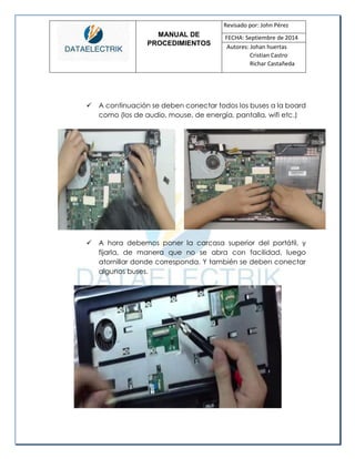 MANUAL DE 
PROCEDIMIENTOS 
Revisado por: John Pérez 
FECHA: Septiembre de 2014 
Autores: Johan huertas 
Cristian Castro 
Richar Castañeda 
 A continuación se deben conectar todos los buses a la board como (los de audio, mouse, de energía, pantalla, wifi etc.) 
 A hora debemos poner la carcasa superior del portátil, y fijarla, de manera que no se abra con facilidad, luego atornillar donde corresponda. Y también se deben conectar algunos buses. 
 