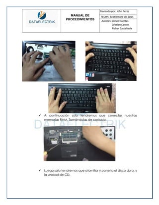 MANUAL DE 
PROCEDIMIENTOS 
Revisado por: John Pérez 
FECHA: Septiembre de 2014 
Autores: Johan huertas 
Cristian Castro 
Richar Castañeda 
 A continuación solo tendremos que conectar nuestras memorias RAM. Tomándolas de costado. 
 Luego solo tendremos que atornillar y ponerla el disco duro, y la unidad de CD. 
 
