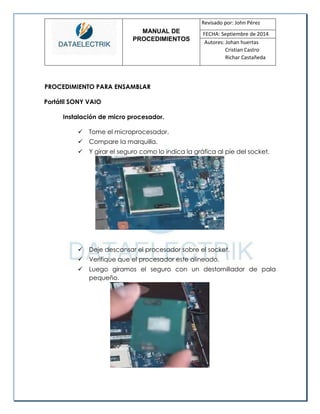 MANUAL DE 
PROCEDIMIENTOS 
Revisado por: John Pérez 
FECHA: Septiembre de 2014 
Autores: Johan huertas 
Cristian Castro 
Richar Castañeda 
PROCEDIMIENTO PARA ENSAMBLAR 
Portátil SONY VAIO 
Instalación de micro procesador. 
 Tome el microprocesador. 
 Compare la marquilla. 
 Y girar el seguro como lo indica la gráfica al pie del socket. 
 Deje descansar el procesador sobre el socket. 
 Verifique que el procesador este alineado. 
 Luego giramos el seguro con un destornillador de pala pequeño. 
 