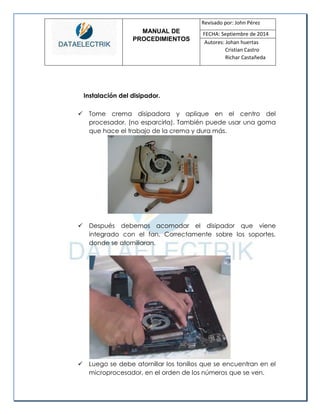 MANUAL DE 
PROCEDIMIENTOS 
Revisado por: John Pérez 
FECHA: Septiembre de 2014 
Autores: Johan huertas 
Cristian Castro 
Richar Castañeda 
Instalación del disipador. 
 Tome crema disipadora y aplique en el centro del procesador. (no esparcirla). También puede usar una goma que hace el trabajo de la crema y dura más. 
 Después debemos acomodar el disipador que viene integrado con el fan. Correctamente sobre los soportes, donde se atornillaran. 
 Luego se debe atornillar los tonillos que se encuentran en el microprocesador, en el orden de los números que se ven.  