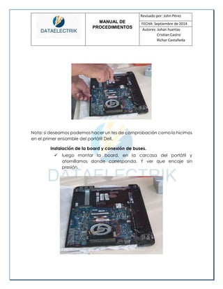 MANUAL DE 
PROCEDIMIENTOS 
Revisado por: John Pérez 
FECHA: Septiembre de 2014 
Autores: Johan huertas 
Cristian Castro 
Richar Castañeda 
Nota: si deseamos podemos hacer un tes de comprobación como lo hicimos en el primer ensamble del portátil Dell. 
Instalación de la board y conexión de buses. 
 luego montar la board, en la carcasa del portátil y atornillamos donde corresponda. Y ver que encaje sin presión. 
 