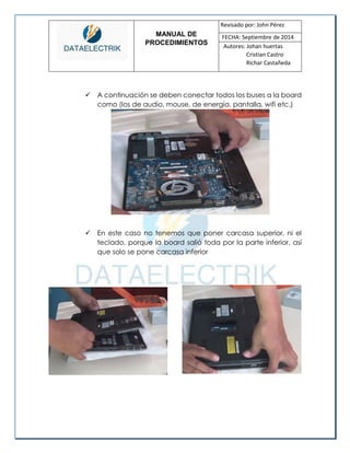 MANUAL DE 
PROCEDIMIENTOS 
Revisado por: John Pérez 
FECHA: Septiembre de 2014 
Autores: Johan huertas 
Cristian Castro 
Richar Castañeda 
 A continuación se deben conectar todos los buses a la board como (los de audio, mouse, de energía, pantalla, wifi etc.) 
 En este caso no tenemos que poner carcasa superior, ni el teclado, porque la board salió toda por la parte inferior, así que solo se pone carcasa inferior 
 