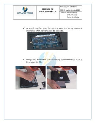 MANUAL DE 
PROCEDIMIENTOS 
Revisado por: John Pérez 
FECHA: Septiembre de 2014 
Autores: Johan huertas 
Cristian Castro 
Richar Castañeda 
 A continuación solo tendremos que conectar nuestras memorias RAM. Tomándolas de costado. 
 Luego solo tendremos que atornillar y ponerla el disco duro, y la unidad de CD. 
 