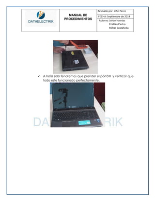 MANUAL DE 
PROCEDIMIENTOS 
Revisado por: John Pérez 
FECHA: Septiembre de 2014 
Autores: Johan huertas 
Cristian Castro 
Richar Castañeda 
 A hora solo tendremos que prender el portátil y verificar que todo este funcionado perfectamente. 
 