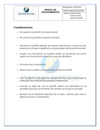 MANUAL DE 
PROCEDIMIENTOS 
Revisado por: John Pérez 
FECHA: Septiembre de 2014 
Autores: Johan huertas 
Cristian Castro 
Richar Castañeda 
Consideraciones 
o No exponer al portátil a los rayos del sol. 
o No colocar el portátil en lugares húmedos. 
o Mantener el portátil alejado de equipos electrónicos o bocinas que produzcan campos magnéticos ya que pueden dañar la información. 
o Limpiar con frecuencia el mueble donde se encuentra así como aspirar con frecuencia el área si es que hay alfombras. 
o No fumar cerca del portátil. 
o Evitar comer y beber cuando se esté usando el portátil. 
o Usar “No-Break” para regular la energía eléctrica y por si la energía se corta que haya tiempo de guardar la información. 
o Cuando se deje de usar el portátil, poner una alfombrita en la pantallas para que al momento de cerrarlo no se raye la pantalla 
o Revisión de la instalación eléctrica de la casa u oficina, pero esto lo debe de hacer un especialista. 
 