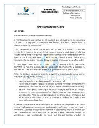 MANUAL DE 
PROCEDIMIENTOS 
Revisado por: John Pérez 
FECHA: Septiembre de 2014 
Autores: Johan huertas 
Cristian Castro 
Richar Castañeda 
MANTENIMIENTO PREVENTIVO 
HARDWARE 
Mantenimiento preventivo de hardware. 
El mantenimiento preventivo es el proceso por el cual se le da servicio y cuidado a un equipo de cómputo mediante la limpieza o reemplazo de alguno de sus componentes. 
Una computadora, esté trabajando o no, va acumulando polvo del ambiente y, aunque la acumulación es muy lenta, si se deja acumular por mucho tiempo el polvo puede llegar a ensuciar los conectores de las tarjetas y evitar que funcionen bien, o puede formar una capa que provoca una acumulación de calor y puede llegar a destruir el componente afectado. 
Es muy importante tener en cuenta que el mantenimiento preventivo permitirá a nuestra computadora funcionar óptimamente y alargar su período de vida, evitando así tener que gastar en un equipo nuevo. 
Antes de realizar un mantenimiento preventivo se deben de tomar ciertas medidas de seguridad, como: 
• Asegurarse de que el equipo esté desconectado. 
• Tener algún lugar o recipiente donde guardar tornillos o componentes removidos (en caso de que se vaya a hacer una limpieza profunda) 
• Hacer tierra para descargar toda la energía estática en nuestro cuerpo, ya que podemos dañar alguna tarjeta si no tomamos esta precaución. Para descargarse puede tocar un objeto metálico que esté conectado a tierra, como una lámpara, o bien se puede poner una pulsera antiestática. 
El primer paso para el mantenimiento es realizar un diagnóstico, es decir, buscar por los componentes que pueden estar dañados o presentan alguna anomalía. Luego se prosigue a destornillar el cascarón y soplar el interior con aire comprimido para remover el polvo suelto. Después limpie los ventiladores del procesador ya que son los principales medios de  